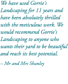We have used Gorrie's Landscaping for 11 years and have been absolutely thrilled with the meticulous work. We would recommend Gorrie's Landscaping to anyone who wants their yard to be beautiful and reach its best potential. – Mr and Mrs Shanley 