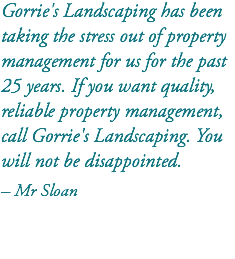 Gorrie's Landscaping has been taking the stress out of property management for us for the past 25 years. If you want quality, reliable property management, call Gorrie's Landscaping. You will not be disappointed. – Mr Sloan 