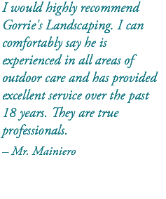 I would highly recommend Gorrie's Landscaping. I can comfortably say he is experienced in all areas of outdoor care and has provided excellent service over the past 18 years. They are true professionals. – Mr. Mainiero 